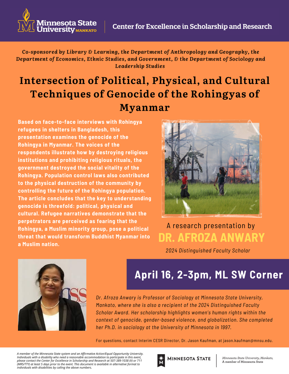 Minnesota State University, Mankato, Center for Excellence in Scholarship and Research, co-sponsored by Library & Learning, the Department of Anthropology and Geography, the Department of Economics, Ethnic Studies, Government, and the Department of Sociology and Leadership Studies, presents a research presentation titled "Intersection of Political, Physical, and Cultural Techniques of Genocide of the Rohingya in Myanmar" by Dr. Afroza Anwary, the 2024 Distinguished Faculty Scholar. Based on face-to-face interviews with Rohingya refugees in shelters in Bangladesh, this presentation examines the genocide of the Rohingya in Myanmar. The voices of the respondents illustrate how the government systematically destroyed the social vitality of the Rohingya by dismantling religious institutions and prohibiting religious rituals. Additionally, population control laws contributed to the physical destruction of the community by limiting the future growth of the Rohingya population. The article concludes that the key to understanding genocide is threefold: political, physical, and cultural. Refugee narratives demonstrate that the perpetrators perceive the Rohingya, a Muslim minority group, as a political threat capable of transforming Buddhist-majority Myanmar into a Muslim-majority nation. The presentation will take place on April 16, from 2:00 – 3:00 PM, at ML SW Corner. Dr. Afroza Anwary is a Professor of Sociology at Minnesota State University, Mankato, and the recipient of the 2024 Distinguished Faculty Scholar Award. Her scholarship focuses on women's human rights within the context of genocide, gender-based violence, and globalization. She earned her Ph.D. in Sociology from the University of Minnesota in 1997. For questions, contact Interim CESR Director, Dr. Jason Kaufman, at jason.kaufman@mnsu.edu. Minnesota State University, Mankato, is a member of the Minnesota State system and an Affirmative Action/Equal Opportunity University. Individuals with disabilities who need reasonable accommodations to participate in this event should contact the Center for Excellence in Scholarship and Research at 507-389-1038 (V) or 711 (MRS/TTY) at least five days prior to the event. This document is available in alternative formats for individuals with disabilities by calling the above numbers.