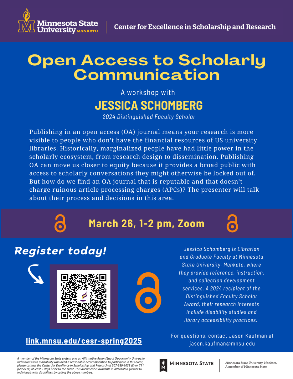 Minnesota State University, Mankato, Center for Excellence in Scholarship and Research presents "Open Access to Scholarly Communication," a workshop with Jessica Schomberg, the 2024 Distinguished Faculty Scholar. Publishing in an open-access (OA) journal increases research visibility, making it accessible to individuals without the financial resources of U.S. university libraries. Historically, marginalized communities have had limited power in the scholarly ecosystem, from research design to dissemination. Publishing OA can promote equity by providing broader public access to scholarly conversations they might otherwise be excluded from. However, finding a reputable OA journal that does not charge excessive article processing charges (APCs) can be challenging. In this workshop, the presenter will discuss their process and decision-making in selecting OA journals. The event will take place on March 26, from 1:00 – 2:00 PM via Zoom. Register today at link.mnsu.edu/cesr-spring2025. Jessica Schomberg is a Librarian and Graduate Faculty at Minnesota State University, Mankato, where they provide reference, instruction, and collection development services. A 2024 recipient of the Distinguished Faculty Scholar Award, their research interests include disability studies and library accessibility practices. For questions, contact Jason Kaufman at jason.kaufman@mnsu.edu. Minnesota State University, Mankato, is a member of the Minnesota State system and an Affirmative Action/Equal Opportunity University. Individuals with disabilities who need reasonable accommodations to participate in this event should contact the Center for Excellence in Scholarship and Research at 507-389-1038 (V) or 711 (MRS/TTY) at least five days prior to the event. This document is available in alternative formats for individuals with disabilities by calling the above numbers.